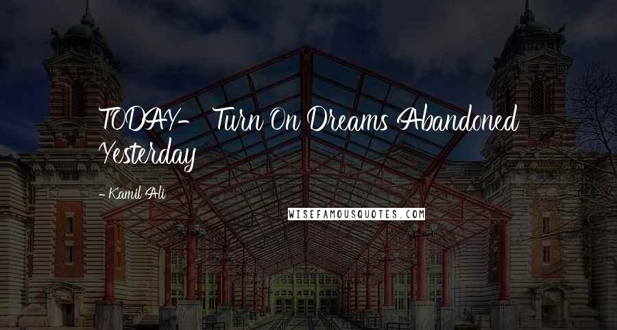 Kamil Ali Quotes: TODAY- Turn On Dreams Abandoned Yesterday