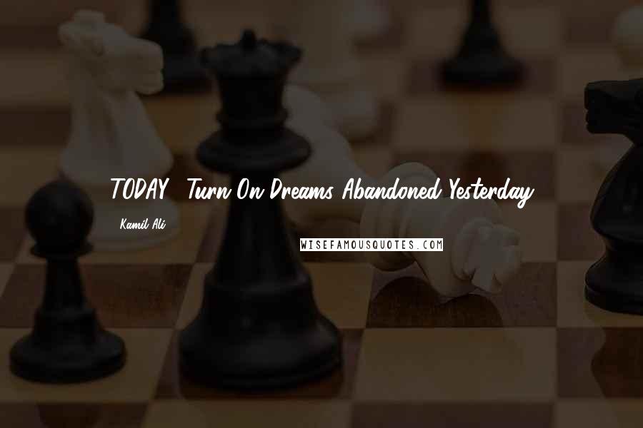 Kamil Ali Quotes: TODAY- Turn On Dreams Abandoned Yesterday
