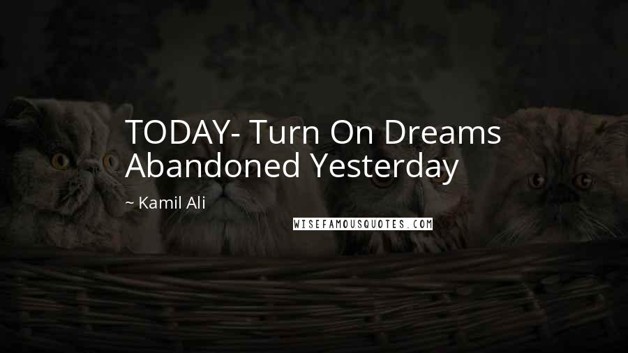 Kamil Ali Quotes: TODAY- Turn On Dreams Abandoned Yesterday