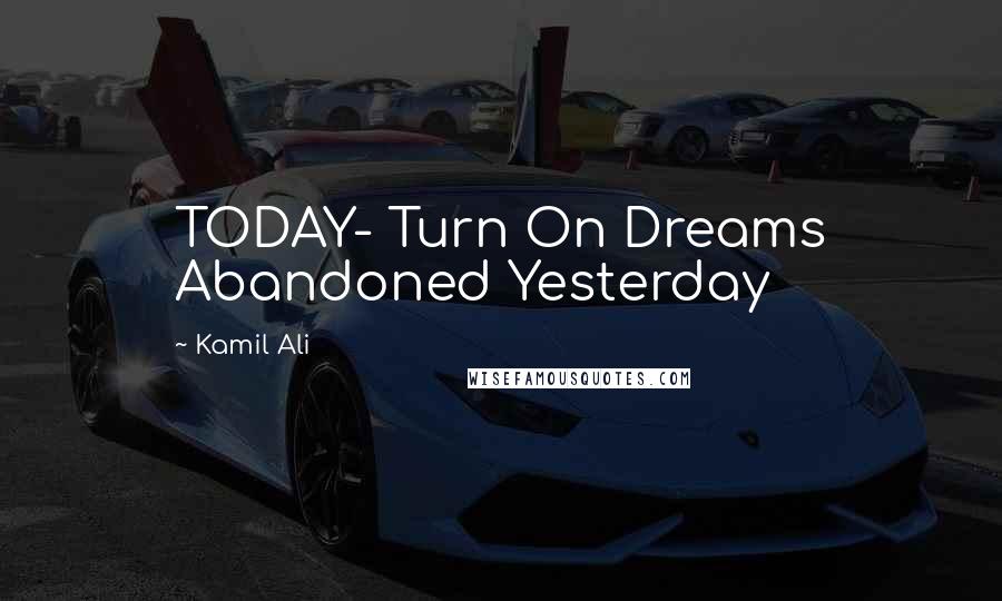 Kamil Ali Quotes: TODAY- Turn On Dreams Abandoned Yesterday