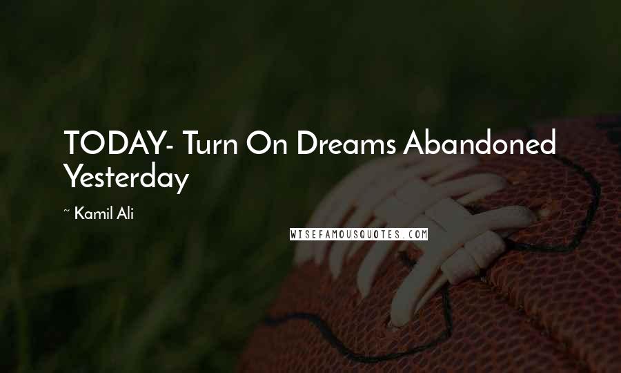 Kamil Ali Quotes: TODAY- Turn On Dreams Abandoned Yesterday