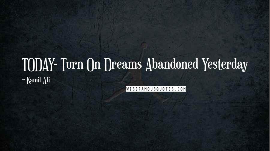 Kamil Ali Quotes: TODAY- Turn On Dreams Abandoned Yesterday