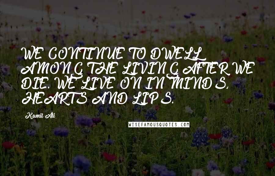 Kamil Ali Quotes: WE CONTINUE TO DWELL AMONG THE LIVING AFTER WE DIE. WE LIVE ON IN MINDS, HEARTS AND LIPS.