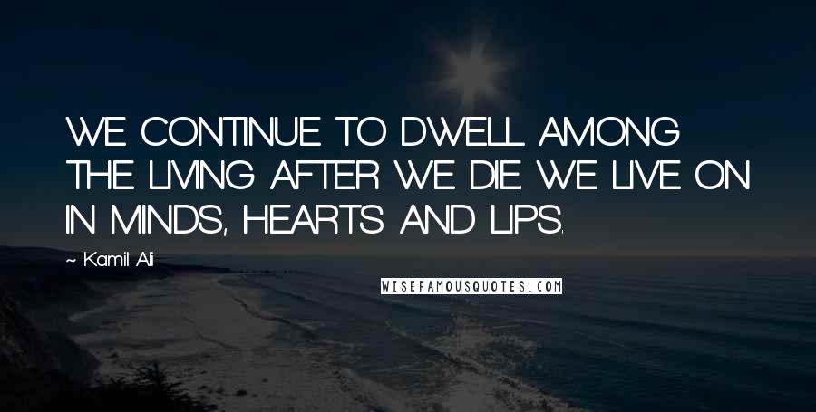 Kamil Ali Quotes: WE CONTINUE TO DWELL AMONG THE LIVING AFTER WE DIE. WE LIVE ON IN MINDS, HEARTS AND LIPS.