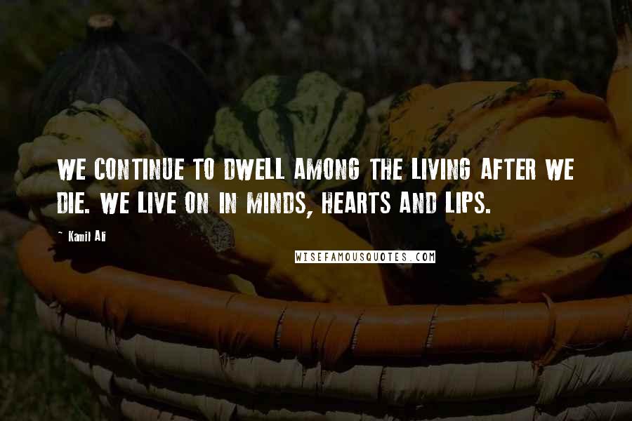 Kamil Ali Quotes: WE CONTINUE TO DWELL AMONG THE LIVING AFTER WE DIE. WE LIVE ON IN MINDS, HEARTS AND LIPS.
