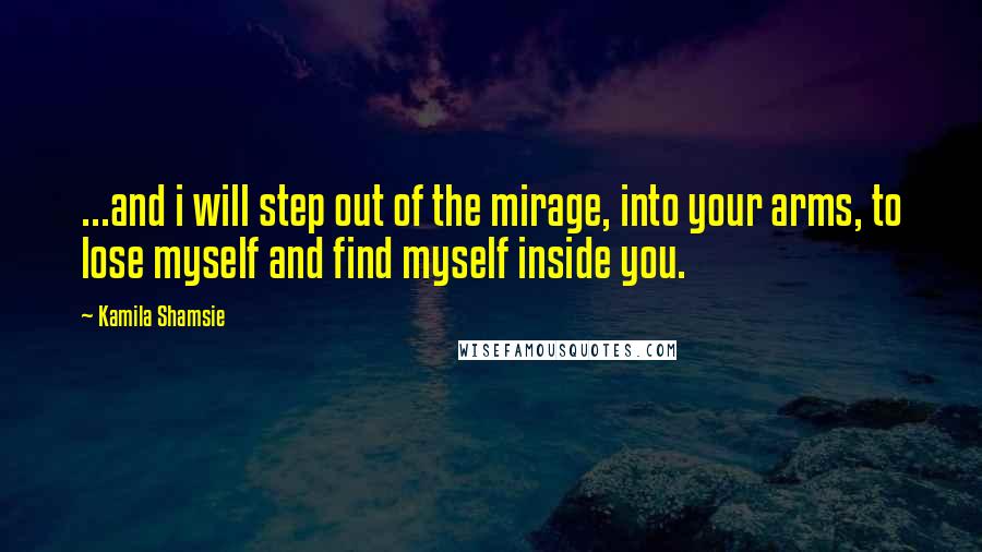 Kamila Shamsie Quotes: ...and i will step out of the mirage, into your arms, to lose myself and find myself inside you.