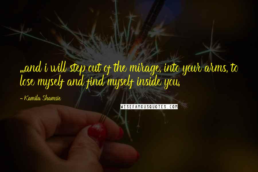 Kamila Shamsie Quotes: ...and i will step out of the mirage, into your arms, to lose myself and find myself inside you.