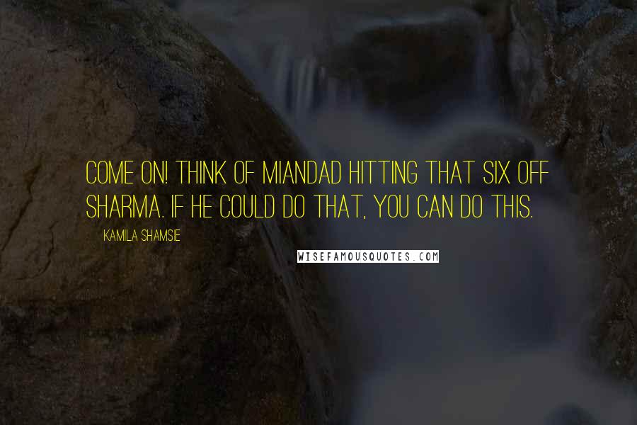 Kamila Shamsie Quotes: Come on! Think of Miandad hitting that six off Sharma. If he could do that, you can do this.