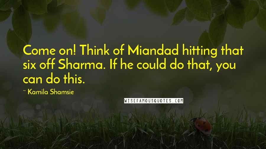 Kamila Shamsie Quotes: Come on! Think of Miandad hitting that six off Sharma. If he could do that, you can do this.