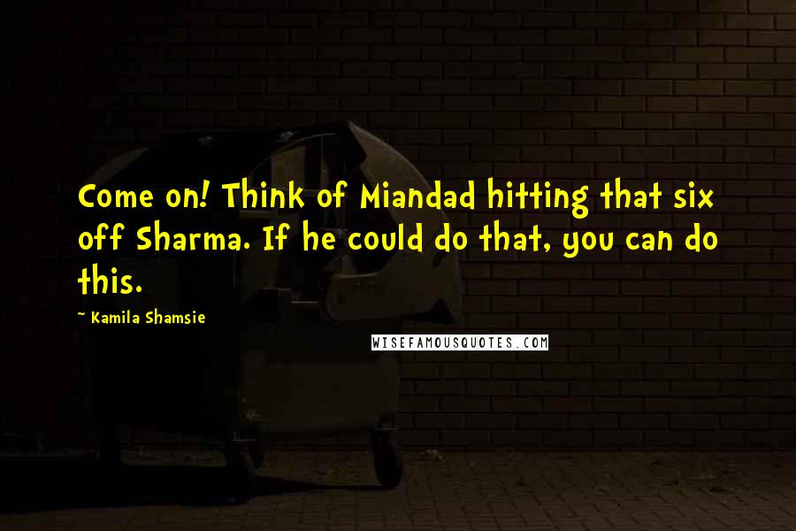 Kamila Shamsie Quotes: Come on! Think of Miandad hitting that six off Sharma. If he could do that, you can do this.