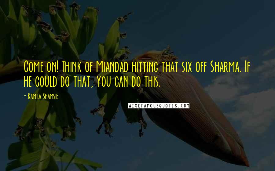 Kamila Shamsie Quotes: Come on! Think of Miandad hitting that six off Sharma. If he could do that, you can do this.