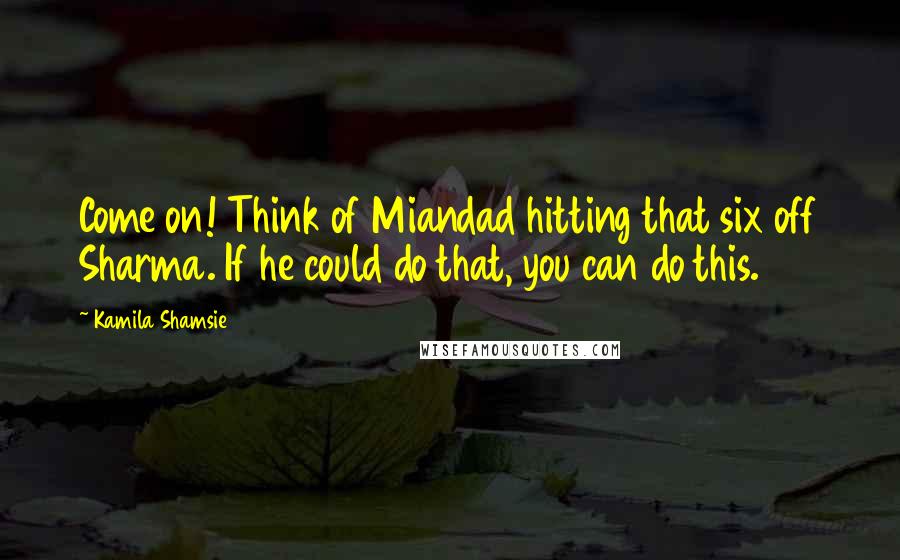 Kamila Shamsie Quotes: Come on! Think of Miandad hitting that six off Sharma. If he could do that, you can do this.