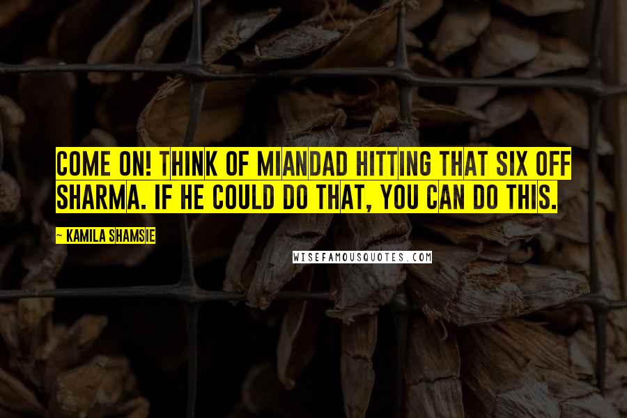 Kamila Shamsie Quotes: Come on! Think of Miandad hitting that six off Sharma. If he could do that, you can do this.