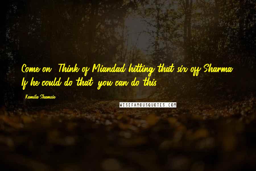 Kamila Shamsie Quotes: Come on! Think of Miandad hitting that six off Sharma. If he could do that, you can do this.