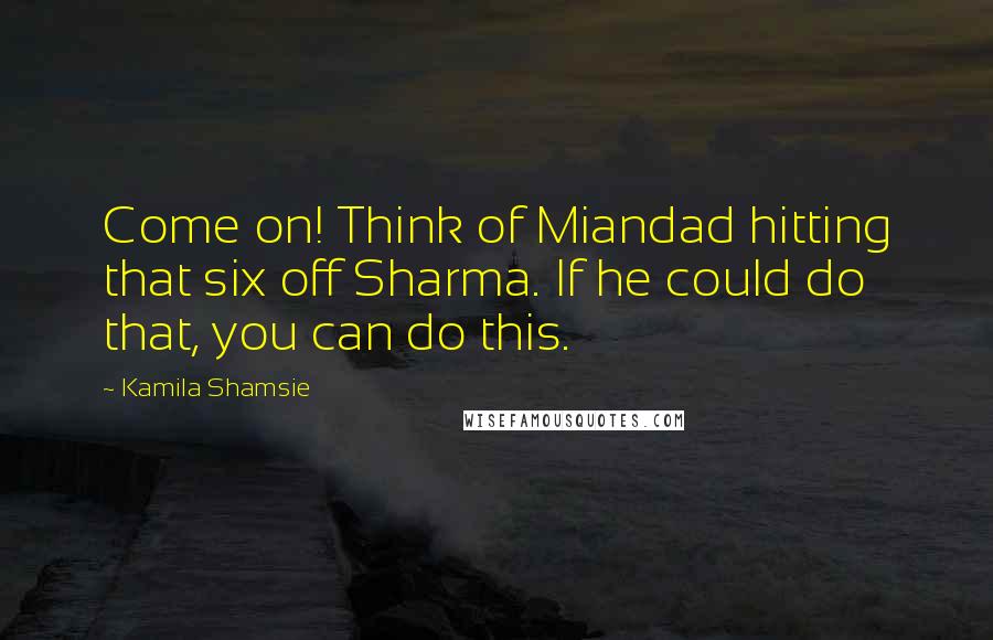 Kamila Shamsie Quotes: Come on! Think of Miandad hitting that six off Sharma. If he could do that, you can do this.