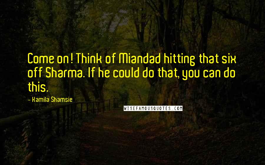 Kamila Shamsie Quotes: Come on! Think of Miandad hitting that six off Sharma. If he could do that, you can do this.