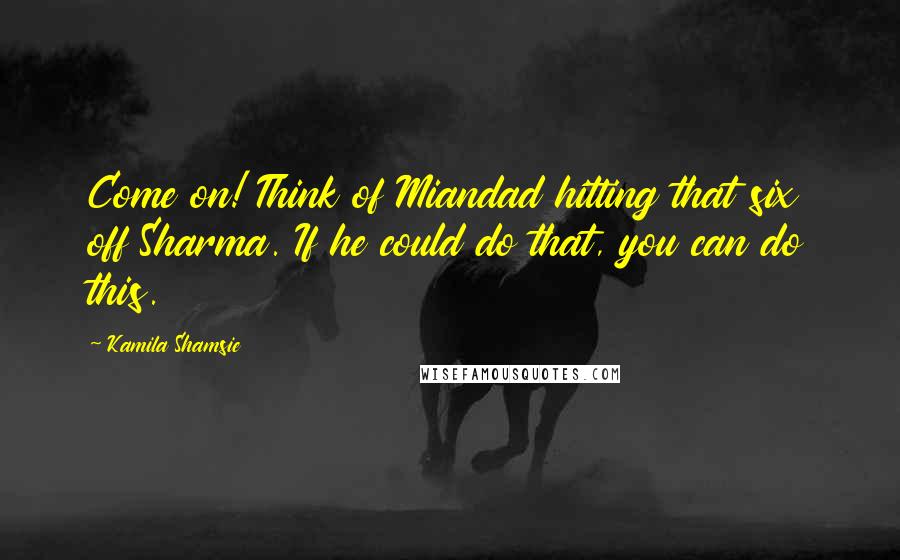 Kamila Shamsie Quotes: Come on! Think of Miandad hitting that six off Sharma. If he could do that, you can do this.