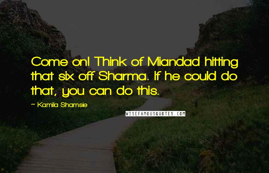 Kamila Shamsie Quotes: Come on! Think of Miandad hitting that six off Sharma. If he could do that, you can do this.