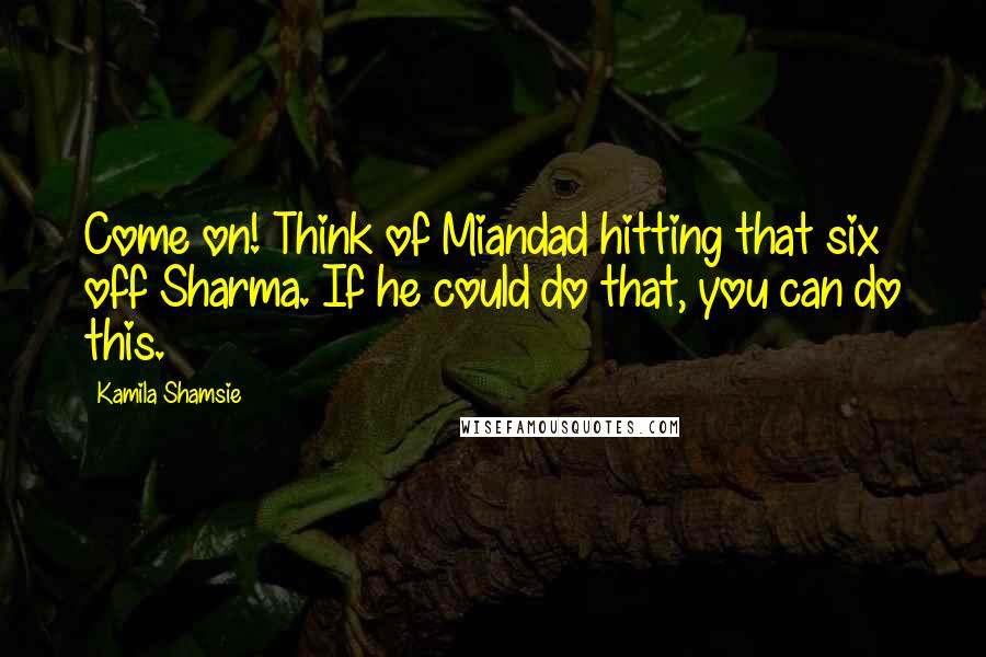 Kamila Shamsie Quotes: Come on! Think of Miandad hitting that six off Sharma. If he could do that, you can do this.