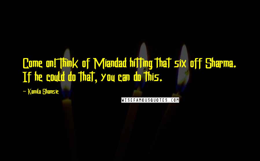 Kamila Shamsie Quotes: Come on! Think of Miandad hitting that six off Sharma. If he could do that, you can do this.