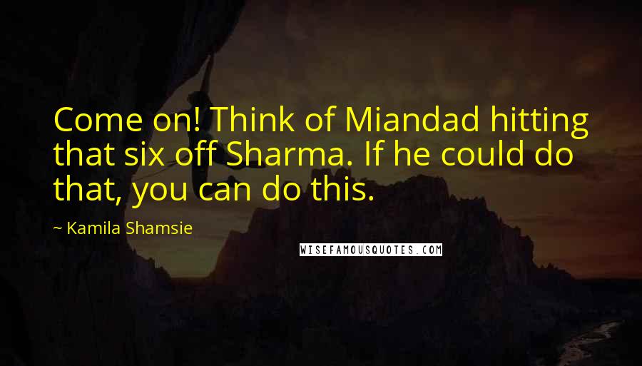Kamila Shamsie Quotes: Come on! Think of Miandad hitting that six off Sharma. If he could do that, you can do this.