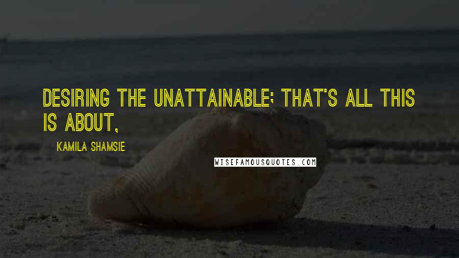 Kamila Shamsie Quotes: Desiring the unattainable; that's all this is about,