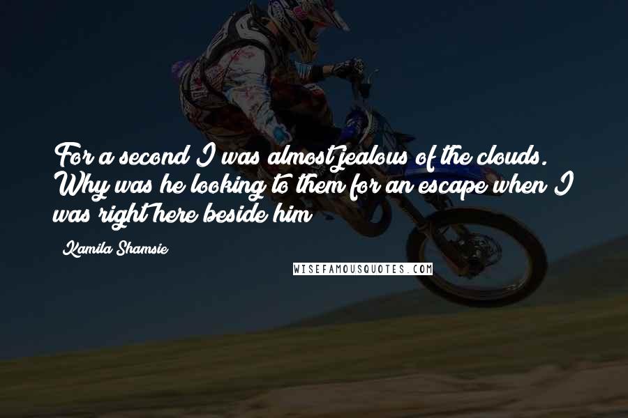 Kamila Shamsie Quotes: For a second I was almost jealous of the clouds. Why was he looking to them for an escape when I was right here beside him?