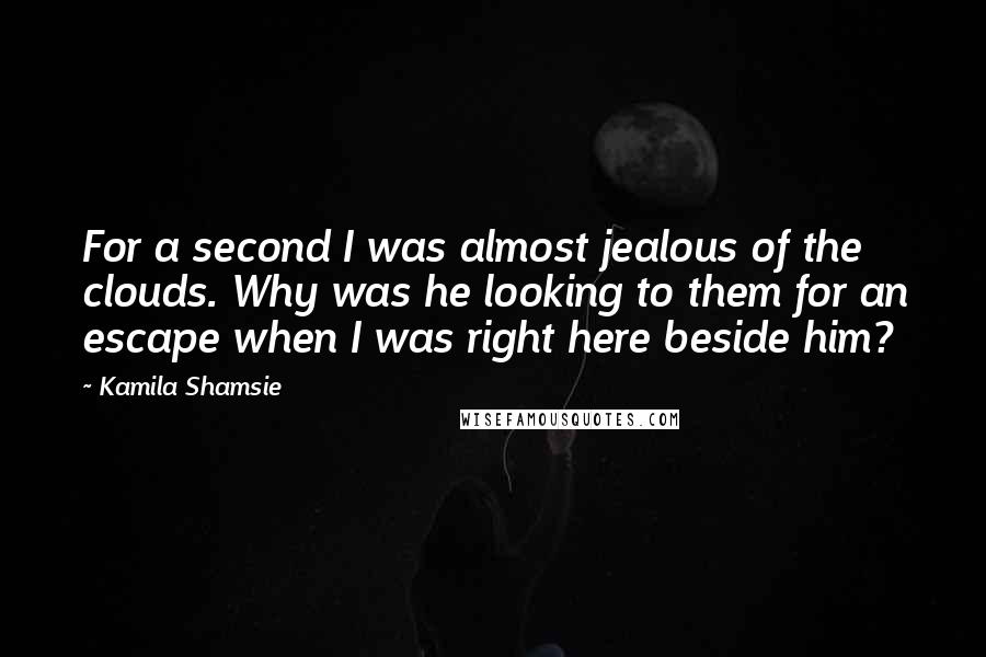 Kamila Shamsie Quotes: For a second I was almost jealous of the clouds. Why was he looking to them for an escape when I was right here beside him?