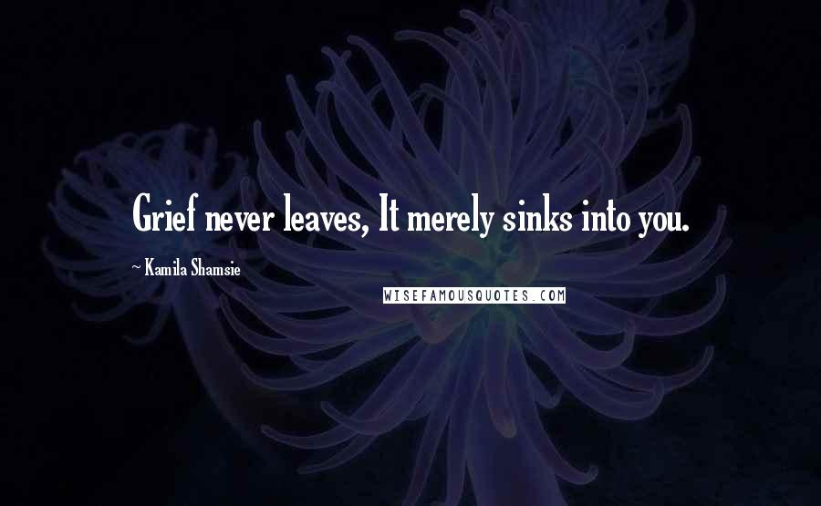 Kamila Shamsie Quotes: Grief never leaves, It merely sinks into you.