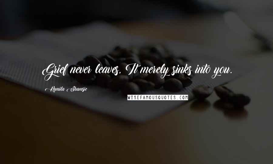 Kamila Shamsie Quotes: Grief never leaves, It merely sinks into you.