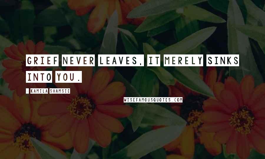 Kamila Shamsie Quotes: Grief never leaves, It merely sinks into you.