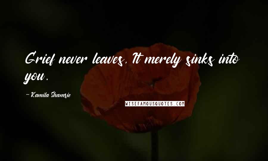 Kamila Shamsie Quotes: Grief never leaves, It merely sinks into you.