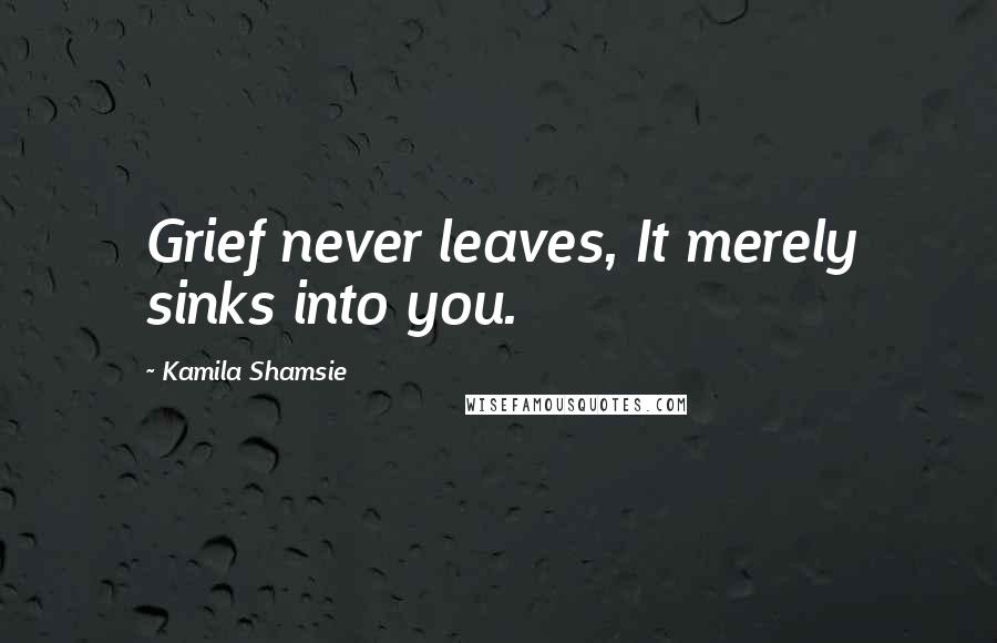 Kamila Shamsie Quotes: Grief never leaves, It merely sinks into you.