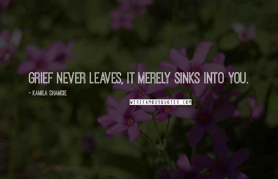 Kamila Shamsie Quotes: Grief never leaves, It merely sinks into you.