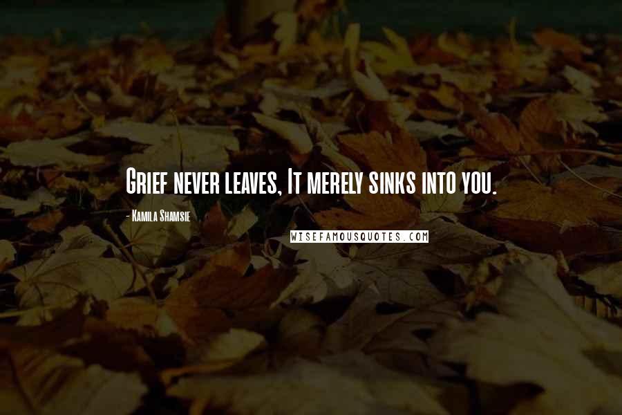 Kamila Shamsie Quotes: Grief never leaves, It merely sinks into you.