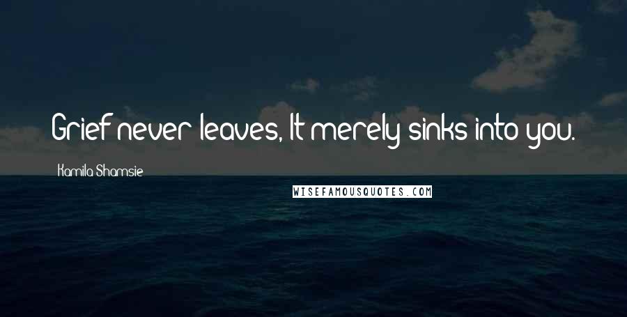 Kamila Shamsie Quotes: Grief never leaves, It merely sinks into you.