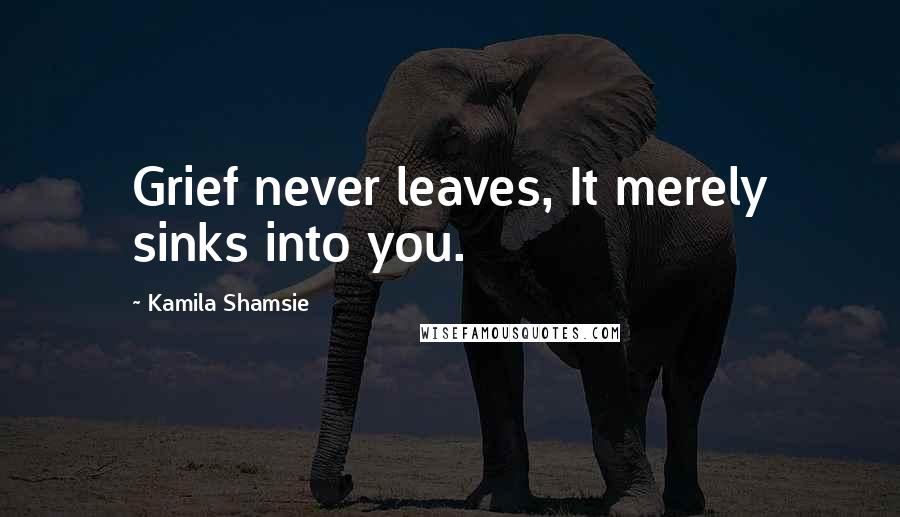 Kamila Shamsie Quotes: Grief never leaves, It merely sinks into you.