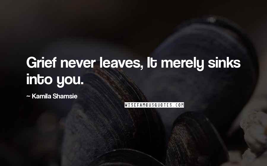 Kamila Shamsie Quotes: Grief never leaves, It merely sinks into you.