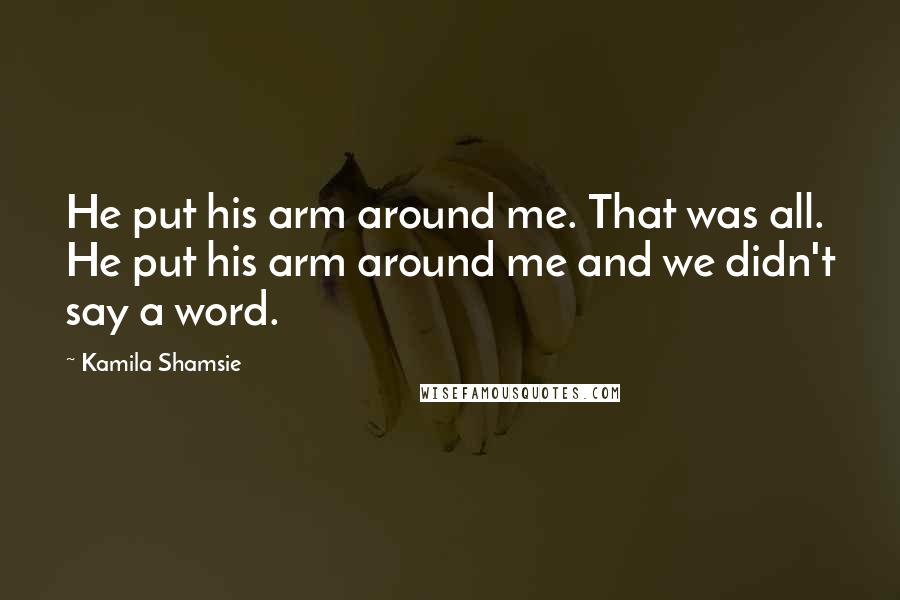 Kamila Shamsie Quotes: He put his arm around me. That was all. He put his arm around me and we didn't say a word.