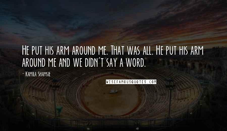 Kamila Shamsie Quotes: He put his arm around me. That was all. He put his arm around me and we didn't say a word.