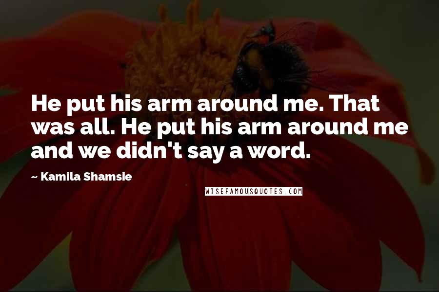 Kamila Shamsie Quotes: He put his arm around me. That was all. He put his arm around me and we didn't say a word.