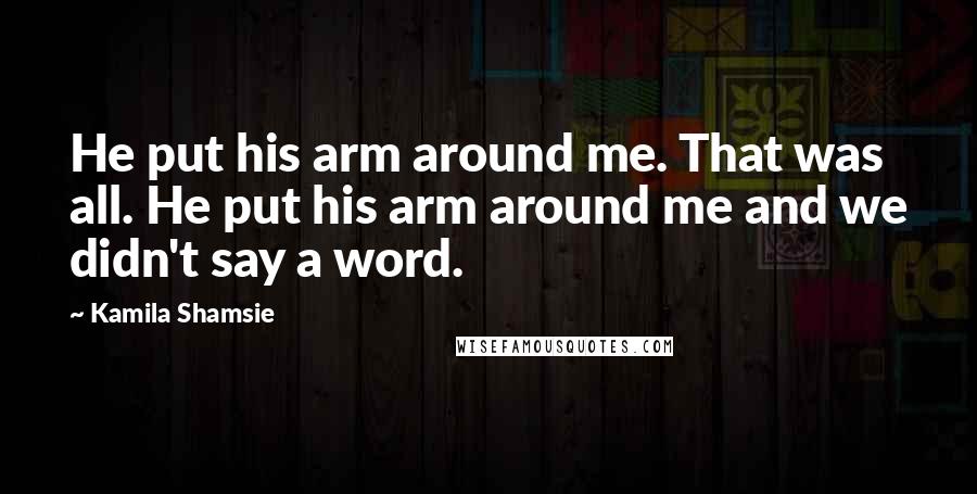 Kamila Shamsie Quotes: He put his arm around me. That was all. He put his arm around me and we didn't say a word.