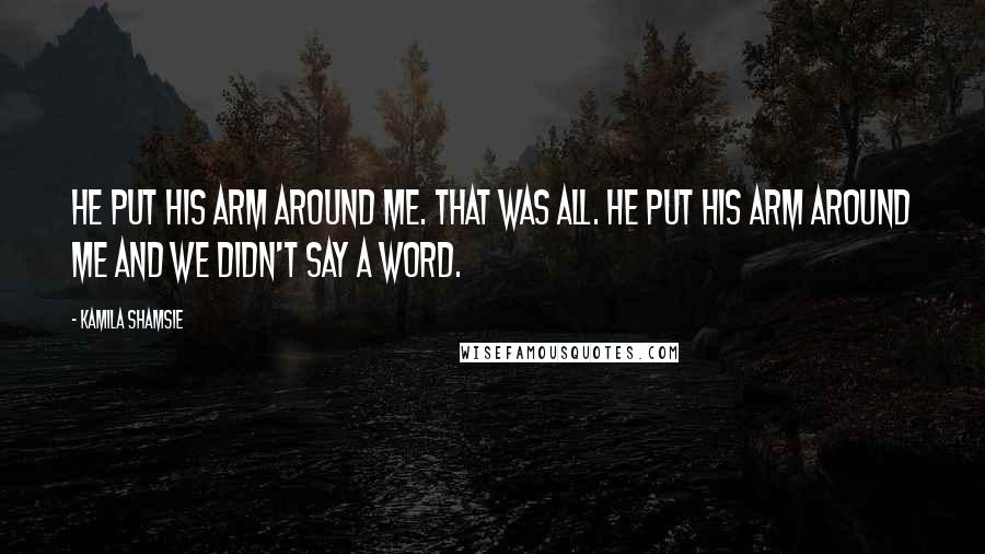 Kamila Shamsie Quotes: He put his arm around me. That was all. He put his arm around me and we didn't say a word.