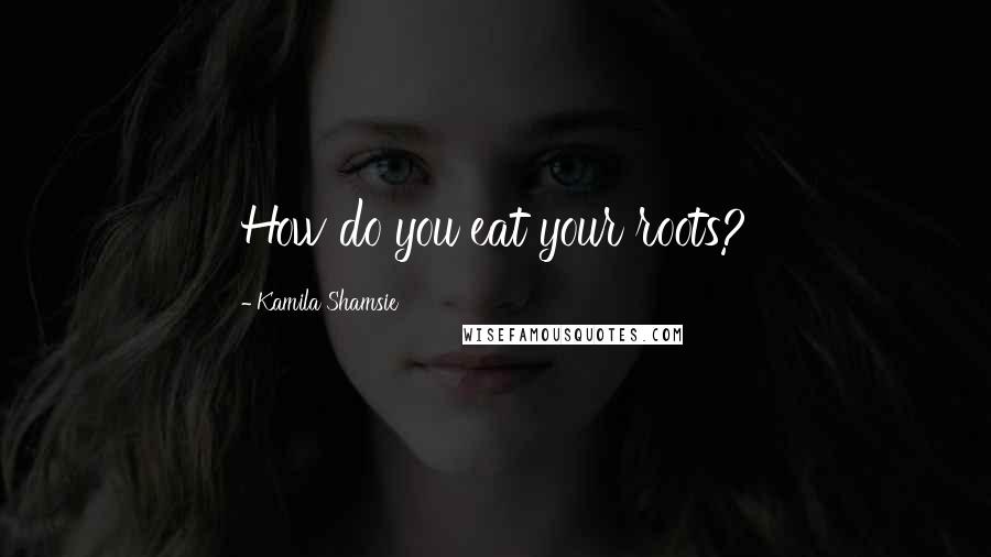 Kamila Shamsie Quotes: How do you eat your roots?