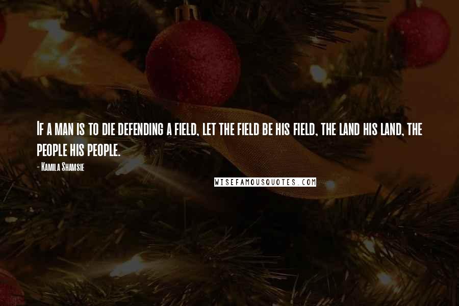 Kamila Shamsie Quotes: If a man is to die defending a field, let the field be his field, the land his land, the people his people.