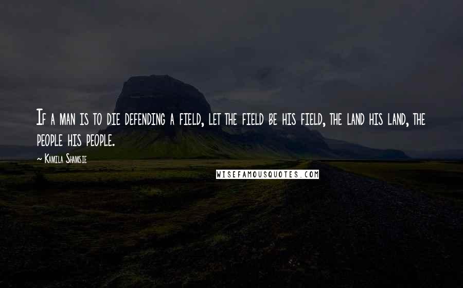 Kamila Shamsie Quotes: If a man is to die defending a field, let the field be his field, the land his land, the people his people.