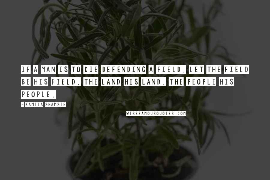 Kamila Shamsie Quotes: If a man is to die defending a field, let the field be his field, the land his land, the people his people.