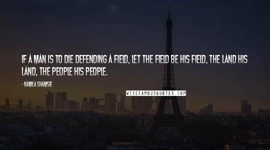 Kamila Shamsie Quotes: If a man is to die defending a field, let the field be his field, the land his land, the people his people.