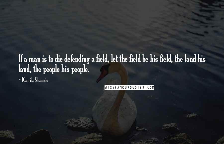 Kamila Shamsie Quotes: If a man is to die defending a field, let the field be his field, the land his land, the people his people.