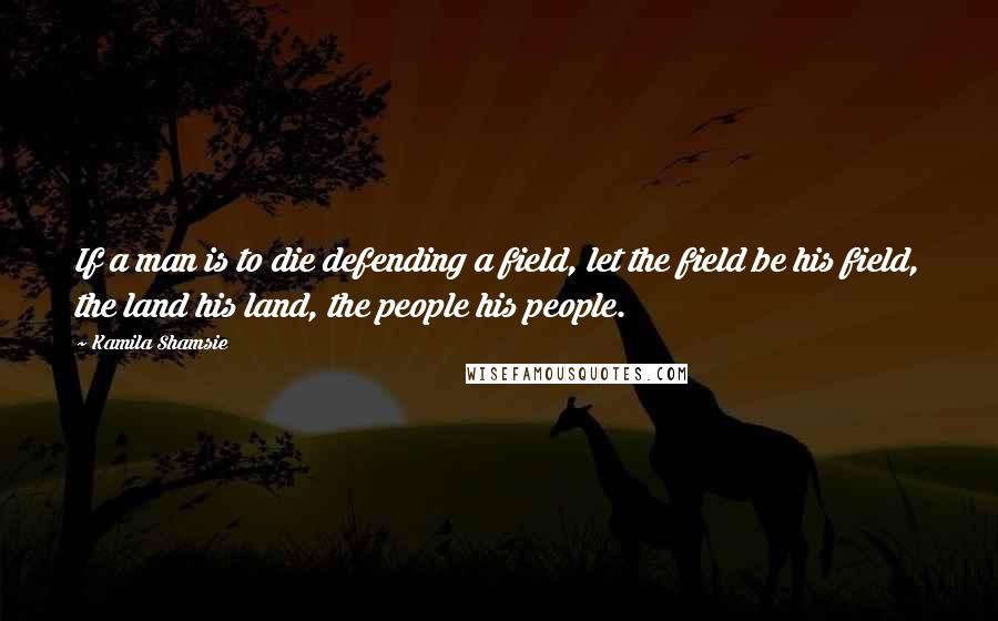 Kamila Shamsie Quotes: If a man is to die defending a field, let the field be his field, the land his land, the people his people.